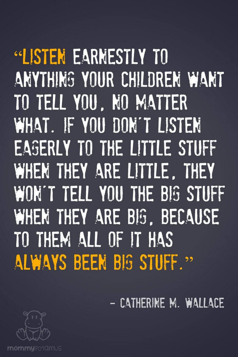 “Listen earnestly to anything your children want to tell you, no matter what. If you don't listen eagerly to the little stuff when they are little, they won't tell you the big stuff when they are big, because to them all of it has always been big stuff.” ~ Catherine M. Wallace